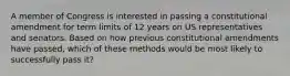 A member of Congress is interested in passing a constitutional amendment for term limits of 12 years on US representatives and senators. Based on how previous constitutional amendments have passed, which of these methods would be most likely to successfully pass it?