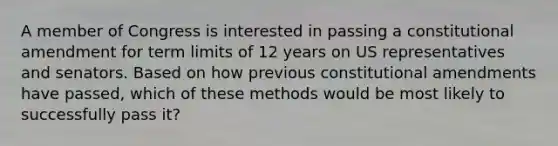 A member of Congress is interested in passing a constitutional amendment for term limits of 12 years on US representatives and senators. Based on how previous constitutional amendments have passed, which of these methods would be most likely to successfully pass it?