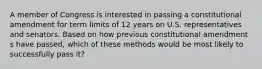 A member of Congress is interested in passing a constitutional amendment for term limits of 12 years on U.S. representatives and senators. Based on how previous constitutional amendment s have passed, which of these methods would be most likely to successfully pass it?