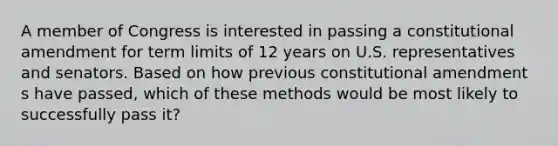 A member of Congress is interested in passing a constitutional amendment for term limits of 12 years on U.S. representatives and senators. Based on how previous constitutional amendment s have passed, which of these methods would be most likely to successfully pass it?