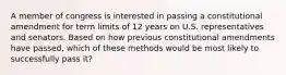 A member of congress is interested in passing a constitutional amendment for term limits of 12 years on U.S. representatives and senators. Based on how previous constitutional amendments have passed, which of these methods would be most likely to successfully pass it?