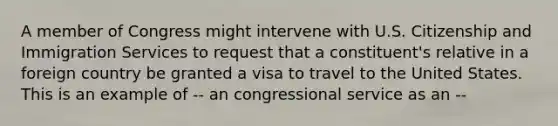 A member of Congress might intervene with U.S. Citizenship and Immigration Services to request that a constituent's relative in a foreign country be granted a visa to travel to the United States. This is an example of -- an congressional service as an --