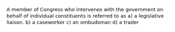 A member of Congress who intervenes with the government on behalf of individual constituents is referred to as a) a legislative liaison. b) a caseworker c) an ombudsman d) a trader