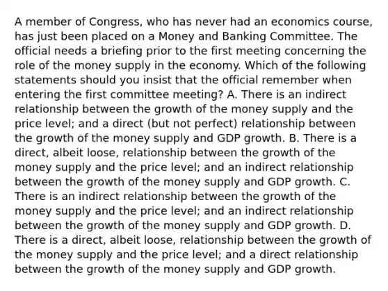 A member of​ Congress, who has never had an economics​ course, has just been placed on a Money and Banking Committee. The official needs a briefing prior to the first meeting concerning the role of the money supply in the economy. Which of the following statements should you insist that the official remember when entering the first committee​ meeting? A. There is an indirect relationship between the growth of the money supply and the price​ level; and a direct​ (but not​ perfect) relationship between the growth of the money supply and GDP growth. B. There is a​ direct, albeit​ loose, relationship between the growth of the money supply and the price​ level; and an indirect relationship between the growth of the money supply and GDP growth. C. There is an indirect relationship between the growth of the money supply and the price​ level; and an indirect relationship between the growth of the money supply and GDP growth. D. There is a​ direct, albeit​ loose, relationship between the growth of the money supply and the price​ level; and a direct relationship between the growth of the money supply and GDP growth.