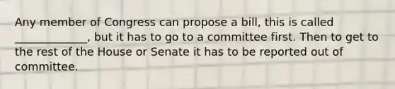 Any member of Congress can propose a bill, this is called _____________, but it has to go to a committee first. Then to get to the rest of the House or Senate it has to be reported out of committee.