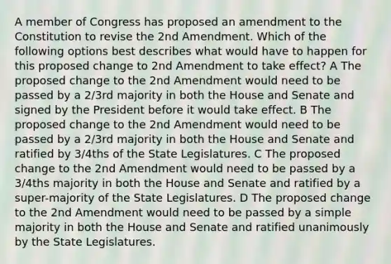 A member of Congress has proposed an amendment to the Constitution to revise the 2nd Amendment. Which of the following options best describes what would have to happen for this proposed change to 2nd Amendment to take effect? A The proposed change to the 2nd Amendment would need to be passed by a 2/3rd majority in both the House and Senate and signed by the President before it would take effect. B The proposed change to the 2nd Amendment would need to be passed by a 2/3rd majority in both the House and Senate and ratified by 3/4ths of the State Legislatures. C The proposed change to the 2nd Amendment would need to be passed by a 3/4ths majority in both the House and Senate and ratified by a super-majority of the State Legislatures. D The proposed change to the 2nd Amendment would need to be passed by a simple majority in both the House and Senate and ratified unanimously by the State Legislatures.