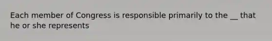 Each member of Congress is responsible primarily to the __ that he or she represents