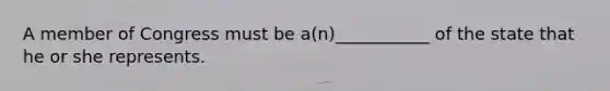 A member of Congress must be a(n)___________ of the state that he or she represents.