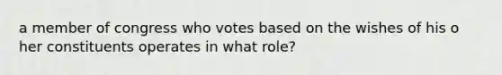 a member of congress who votes based on the wishes of his o her constituents operates in what role?