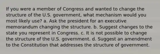 If you were a member of Congress and wanted to change the structure of the U.S. government, what mechanism would you most likely use? a. Ask the president for an executive memorandum changing the structure. b. Suggest changes to the state you represent in Congress. c. It is not possible to change the structure of the U.S. government. d. Suggest an amendment to the Constitution that addresses the structure of government.