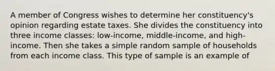 A member of Congress wishes to determine her constituency's opinion regarding estate taxes. She divides the constituency into three income classes: low-income, middle-income, and high-income. Then she takes a simple random sample of households from each income class. This type of sample is an example of