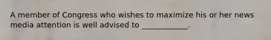 A member of Congress who wishes to maximize his or her news media attention is well advised to ____________.