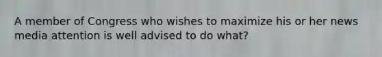 A member of Congress who wishes to maximize his or her news media attention is well advised to do what?