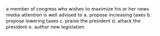 a member of congress who wishes to maximize his or her news media attention is well advised to a. propose increasing taxes b. propose lowering taxes c. praise the president d. attack the president e. author new legislation