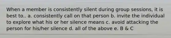 When a member is consistently silent during group sessions, it is best to.. a. consistently call on that person b. invite the individual to explore what his or her silence means c. avoid attacking the person for his/her silence d. all of the above e. B & C