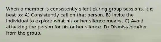 When a member is consistently silent during group sessions, it is best to: A) Consistently call on that person. B) Invite the individual to explore what his or her silence means. C) Avoid attacking the person for his or her silence. D) Dismiss him/her from the group.