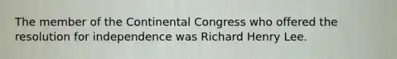 The member of the Continental Congress who offered the resolution for independence was Richard Henry Lee.