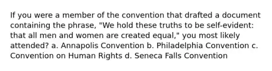 If you were a member of the convention that drafted a document containing the phrase, "We hold these truths to be self-evident: that all men and women are created equal," you most likely attended? a. Annapolis Convention b. Philadelphia Convention c. Convention on Human Rights d. Seneca Falls Convention