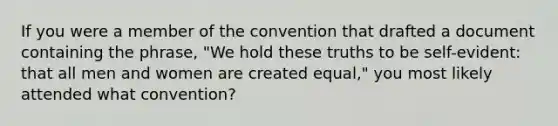 If you were a member of the convention that drafted a document containing the phrase, "We hold these truths to be self-evident: that all men and women are created equal," you most likely attended what convention?