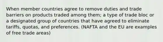 When member countries agree to remove duties and trade barriers on products traded among them; a type of trade bloc or a designated group of countries that have agreed to eliminate tariffs, quotas, and preferences. (NAFTA and the EU are examples of free trade areas)