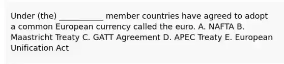 Under (the) ___________ member countries have agreed to adopt a common European currency called the euro. A. NAFTA B. Maastricht Treaty C. GATT Agreement D. APEC Treaty E. European Unification Act