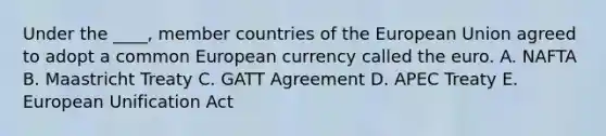 Under the ____, member countries of the European Union agreed to adopt a common European currency called the euro. A. NAFTA B. Maastricht Treaty C. GATT Agreement D. APEC Treaty E. European Unification Act