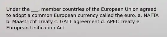 Under the ___, member countries of the European Union agreed to adopt a common European currency called the euro. a. NAFTA b. Maastricht Treaty c. GATT agreement d. APEC Treaty e. European Unification Act