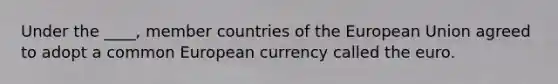 Under the ____, member countries of the European Union agreed to adopt a common European currency called the euro.