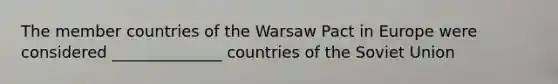 The member countries of the Warsaw Pact in Europe were considered ______________ countries of the Soviet Union