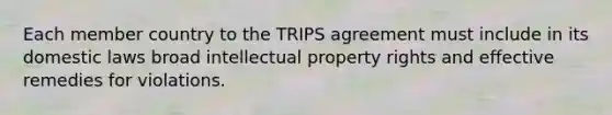 Each member country to the TRIPS agreement must include in its domestic laws broad intellectual property rights and effective remedies for violations.