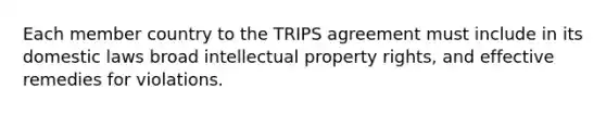 Each member country to the TRIPS agreement must include in its domestic laws broad intellectual property rights, and effective remedies for violations.