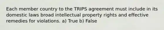 Each member country to the TRIPS agreement must include in its domestic laws broad intellectual property rights and effective remedies for violations. a) True b) False