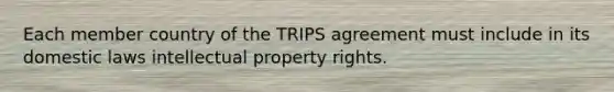 Each member country of the TRIPS agreement must include in its domestic laws intellectual property rights.​