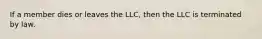 If a member dies or leaves the LLC, then the LLC is terminated by law.