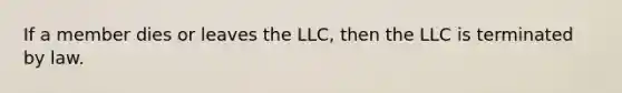 If a member dies or leaves the LLC, then the LLC is terminated by law.