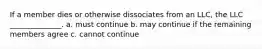 If a member dies or otherwise dissociates from an LLC, the LLC ______________. a. must continue b. may continue if the remaining members agree c. cannot continue