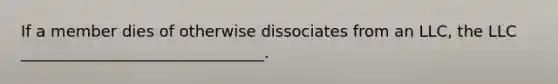 If a member dies of otherwise dissociates from an LLC, the LLC _______________________________.