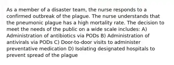 As a member of a disaster team, the nurse responds to a confirmed outbreak of the plague. The nurse understands that the pneumonic plague has a high mortality rate. The decision to meet the needs of the public on a wide scale includes: A) Administration of antibiotics via PODs B) Administration of antivirals via PODs C) Door-to-door visits to administer preventative medication D) Isolating designated hospitals to prevent spread of the plague