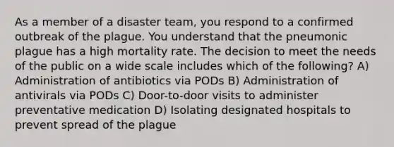 As a member of a disaster team, you respond to a confirmed outbreak of the plague. You understand that the pneumonic plague has a high mortality rate. The decision to meet the needs of the public on a wide scale includes which of the following? A) Administration of antibiotics via PODs B) Administration of antivirals via PODs C) Door-to-door visits to administer preventative medication D) Isolating designated hospitals to prevent spread of the plague