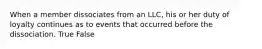 When a member dissociates from an LLC, his or her duty of loyalty continues as to events that occurred before the dissociation. True False