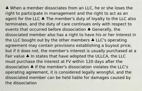 ♣ When a member dissociates from an LLC, he or she loses the right to participate in management and the right to act as an agent for the LLC ♣ The member's duty of loyalty to the LLC also terminates, and the duty of care continues only with respect to events that occurred before dissociation ♣ Generally, the dissociated member also has a right to have his or her interest in the LLC bought out by the other members ♣ LLC's operating agreement may contain provisions establishing a buyout price, but if it does not, the member's interest is usually purchased at a Fair value ♣ In states that have adopted the ULLCA, the LLC must purchase the interest at FV within 120 days after the dissociation ♣ If the member's dissociation violates the LLC's operating agreement, it is considered legally wrongful, and the dissociated member can be held liable for damages caused by the dissociation