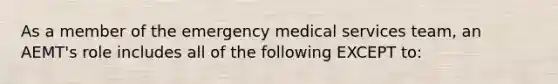 As a member of the emergency medical services team, an AEMT's role includes all of the following EXCEPT to: