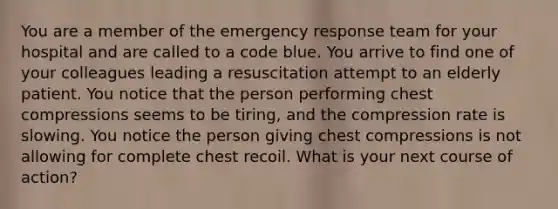 You are a member of the emergency response team for your hospital and are called to a code blue. You arrive to find one of your colleagues leading a resuscitation attempt to an elderly patient. You notice that the person performing chest compressions seems to be tiring, and the compression rate is slowing. You notice the person giving chest compressions is not allowing for complete chest recoil. What is your next course of action?