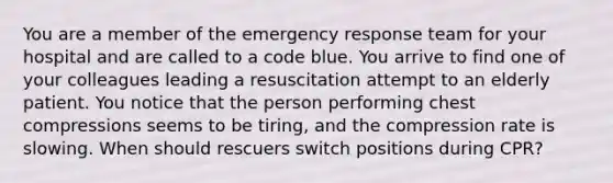 You are a member of the emergency response team for your hospital and are called to a code blue. You arrive to find one of your colleagues leading a resuscitation attempt to an elderly patient. You notice that the person performing chest compressions seems to be tiring, and the compression rate is slowing. When should rescuers switch positions during CPR?