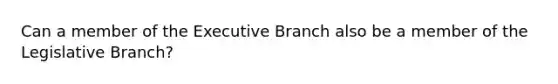 Can a member of the Executive Branch also be a member of the Legislative Branch?