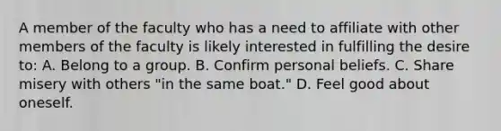 A member of the faculty who has a need to affiliate with other members of the faculty is likely interested in fulfilling the desire to: A. Belong to a group. B. Confirm personal beliefs. C. Share misery with others "in the same boat." D. Feel good about oneself.