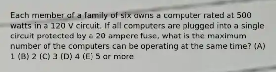 Each member of a family of six owns a computer rated at 500 watts in a 120 V circuit. If all computers are plugged into a single circuit protected by a 20 ampere fuse, what is the maximum number of the computers can be operating at the same time? (A) 1 (B) 2 (C) 3 (D) 4 (E) 5 or more