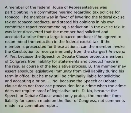 A member of the federal House of Representatives was participating in a committee hearing regarding tax policies for tobacco. The member was in favor of lowering the federal excise tax on tobacco products, and stated his opinions in his own committee report recommending a reduction in the excise tax. It was later discovered that the member had solicited and accepted a bribe from a large tobacco producer if he agreed to recommend the reduction in the federal excise tax. If the member is prosecuted for these actions, can the member invoke the Constitution to receive immunity from the charges? Answers: A. Yes, because the Speech or Debate Clause protects members of Congress from liability for statements and conduct made in the regular course of the legislative process. B. The member may assert absolute legislative immunity from civil liability during his term in office, but he may still be criminally liable for soliciting and accepting a bribe. C. No, because the Speech or Debate clause does not foreclose prosecution for a crime when the crime does not require proof of legislative acts. D. No, because the Speech or Debate Clause would only protect the member from liability for speech made on the floor of Congress, not comments made in a committee report.