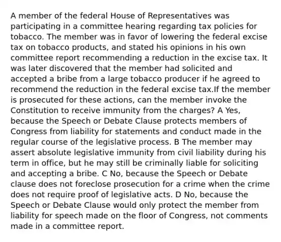 A member of the federal House of Representatives was participating in a committee hearing regarding tax policies for tobacco. The member was in favor of lowering the federal excise tax on tobacco products, and stated his opinions in his own committee report recommending a reduction in the excise tax. It was later discovered that the member had solicited and accepted a bribe from a large tobacco producer if he agreed to recommend the reduction in the federal excise tax.If the member is prosecuted for these actions, can the member invoke the Constitution to receive immunity from the charges? A Yes, because the Speech or Debate Clause protects members of Congress from liability for statements and conduct made in the regular course of the legislative process. B The member may assert absolute legislative immunity from civil liability during his term in office, but he may still be criminally liable for soliciting and accepting a bribe. C No, because the Speech or Debate clause does not foreclose prosecution for a crime when the crime does not require proof of legislative acts. D No, because the Speech or Debate Clause would only protect the member from liability for speech made on the floor of Congress, not comments made in a committee report.