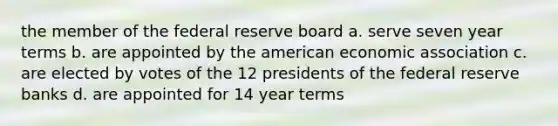 the member of the federal reserve board a. serve seven year terms b. are appointed by the american economic association c. are elected by votes of the 12 presidents of the federal reserve banks d. are appointed for 14 year terms